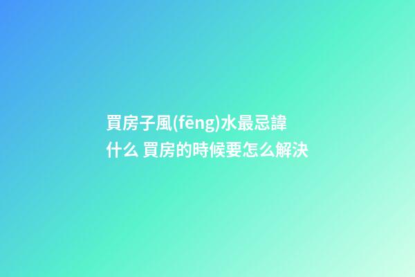買房子風(fēng)水最忌諱什么 買房的時候要怎么解決